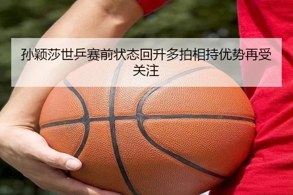 孙颖莎世乒赛前状态回升多拍相持优势再受关注