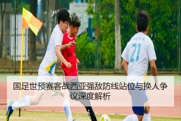 国足世预赛客战西亚强敌防线站位与换人争议深度解析